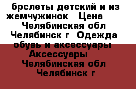 брслеты детский и из жемчужинок › Цена ­ 30 - Челябинская обл., Челябинск г. Одежда, обувь и аксессуары » Аксессуары   . Челябинская обл.,Челябинск г.